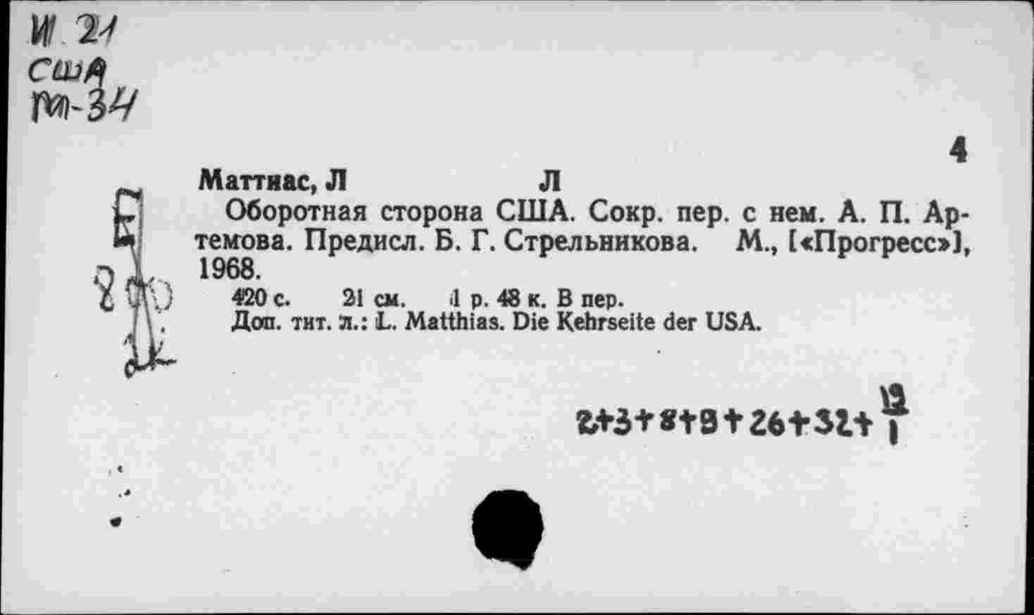 ﻿США
4
Маттиас, Л	Л
Оборотная сторона США. Сокр. пер. с нем. А. П. Артемова. Предисл. Б. Г. Стрельникова. М., [«Прогресс»], 1968.
420 с. 21 см. il р. 48 к. В пер.
Доп. тит. л.: L. Matthias. Die Kehrseite der USA.
b+3+8t3 +26+32.+ I